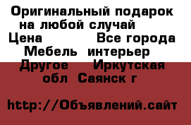 Оригинальный подарок на любой случай!!!! › Цена ­ 2 500 - Все города Мебель, интерьер » Другое   . Иркутская обл.,Саянск г.